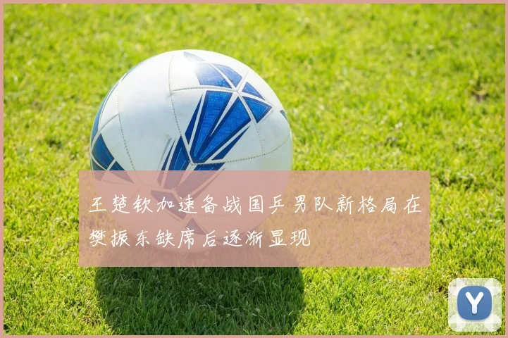 王楚钦加速备战国乒男队新格局在樊振东缺席后逐渐显现