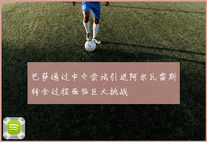 巴萨通过中介尝试引进阿尔瓦雷斯转会过程面临巨大挑战