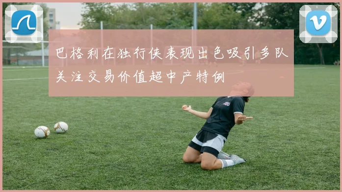 巴格利在独行侠表现出色吸引多队关注交易价值超中产特例