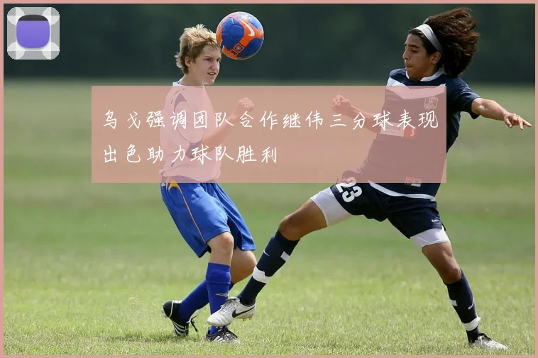 乌戈强调团队合作继伟三分球表现出色助力球队胜利