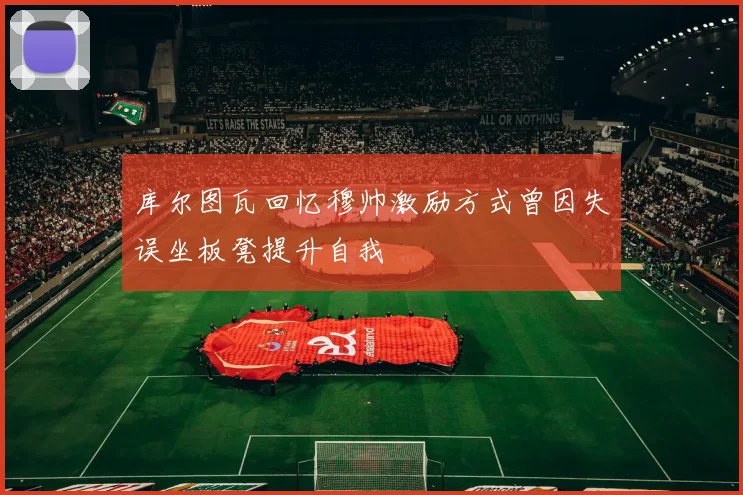 库尔图瓦回忆穆帅激励方式曾因失误坐板凳提升自我