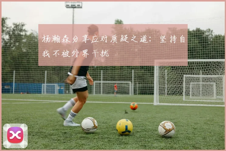 杨瀚森分享应对质疑之道：坚持自我不被外界干扰