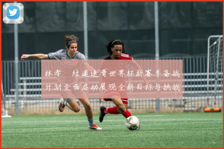 林孝埈短道速滑世界杯新赛季备战计划全面启动展现全新目标与挑战