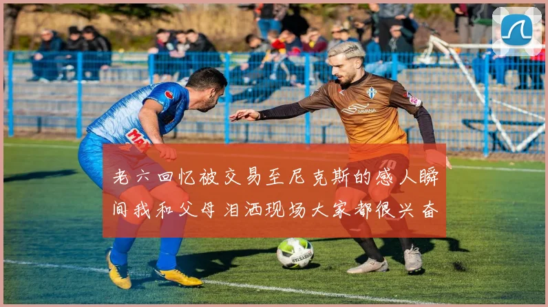 老六回忆被交易至尼克斯的感人瞬间我和父母泪洒现场大家都很兴奋