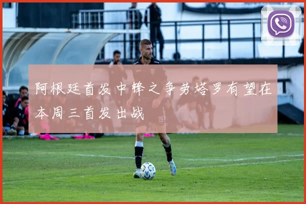 阿根廷首发中锋之争劳塔罗有望在本周三首发出战
