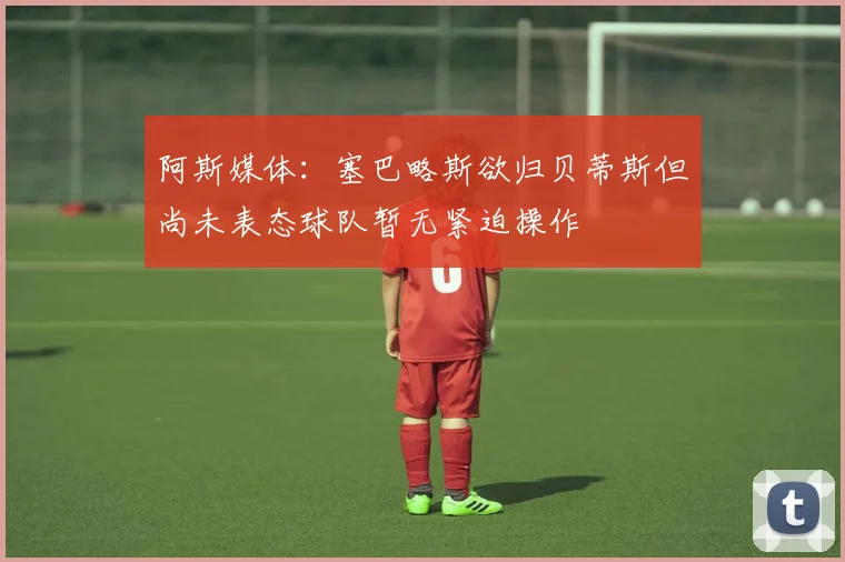 阿斯媒体：塞巴略斯欲归贝蒂斯但尚未表态球队暂无紧迫操作