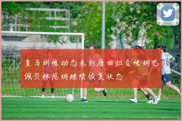 皇马训练动态米利唐回归合练姆巴佩贝林厄姆继续恢复状态