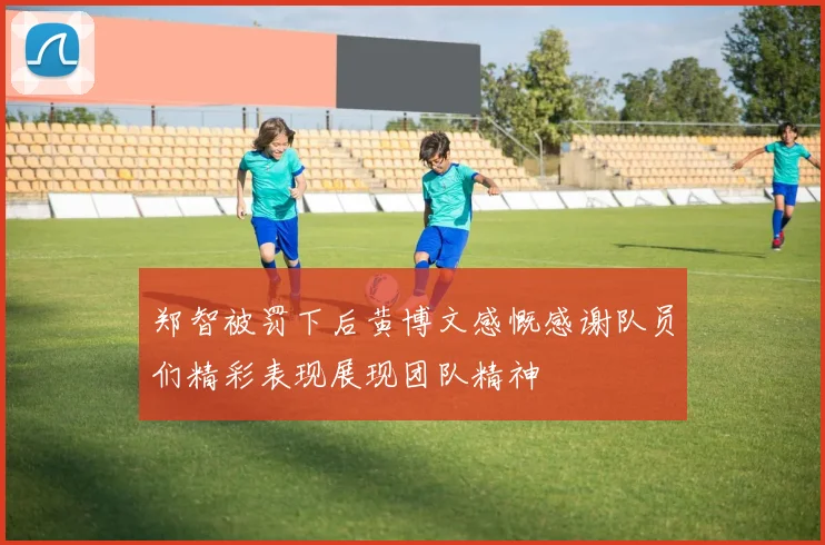郑智被罚下后黄博文感慨感谢队员们精彩表现展现团队精神
