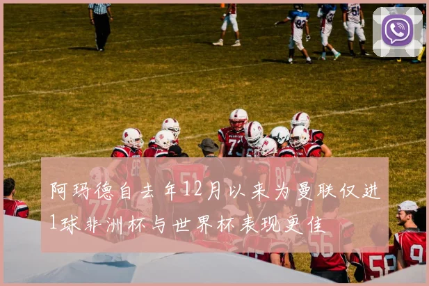 阿玛德自去年12月以来为曼联仅进1球非洲杯与世界杯表现更佳