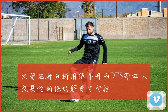 火箭记者分析用范乔丹和DFS等四人交易伦纳德的薪资可行性