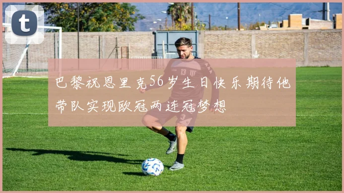 巴黎祝恩里克56岁生日快乐期待他带队实现欧冠两连冠梦想