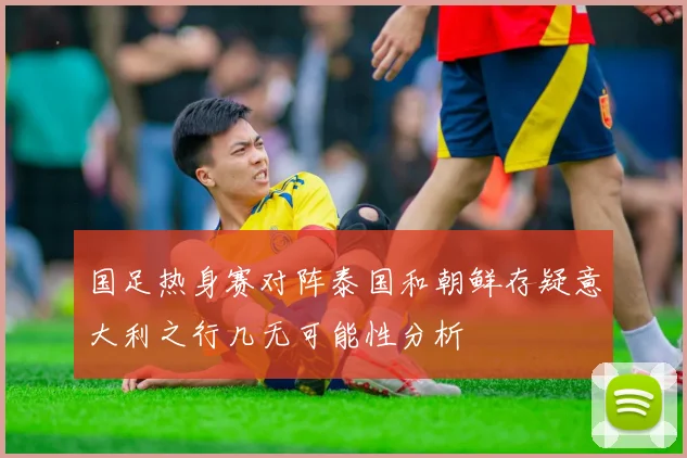 国足热身赛对阵泰国和朝鲜存疑意大利之行几无可能性分析