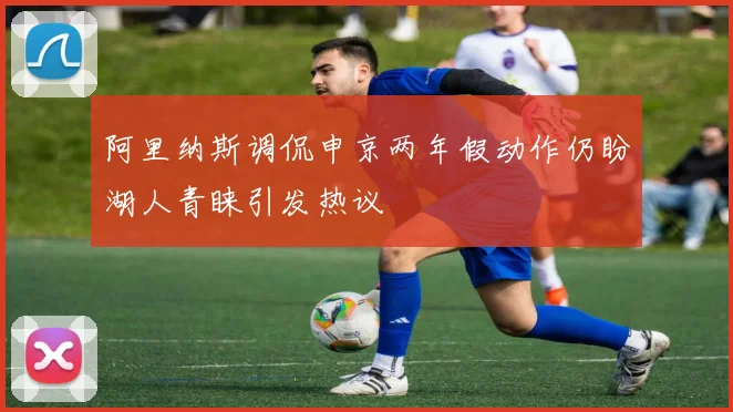 阿里纳斯调侃申京两年假动作仍盼湖人青睐引发热议