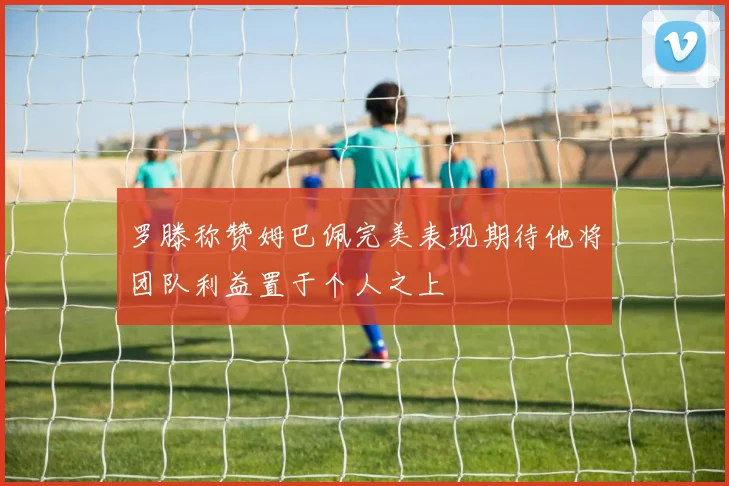 罗滕称赞姆巴佩完美表现期待他将团队利益置于个人之上