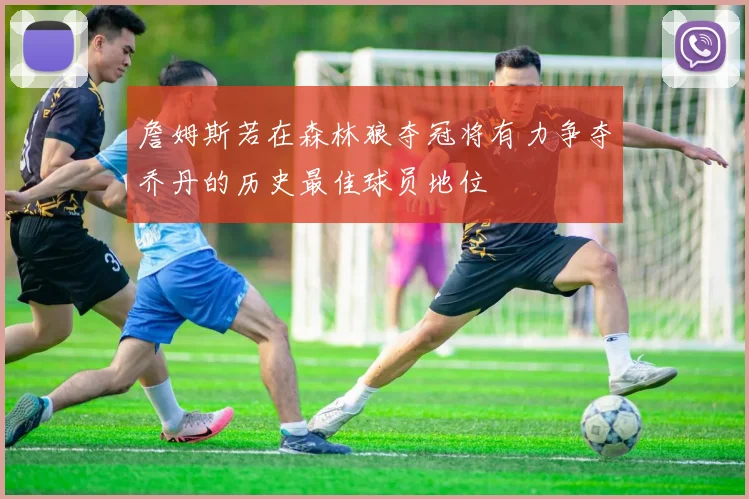 詹姆斯若在森林狼夺冠将有力争夺乔丹的历史最佳球员地位