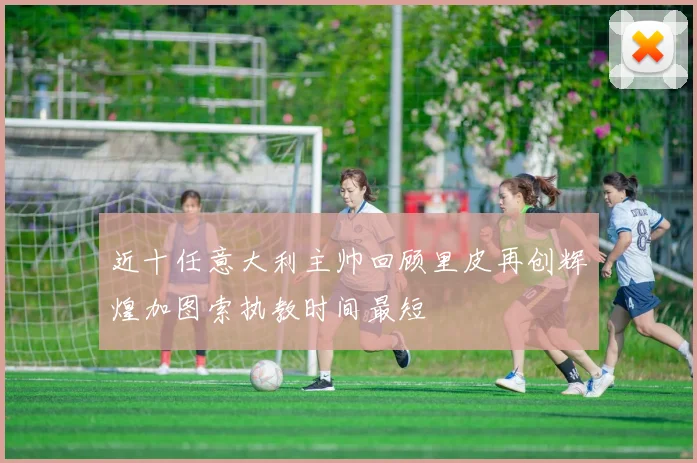 近十任意大利主帅回顾里皮再创辉煌加图索执教时间最短