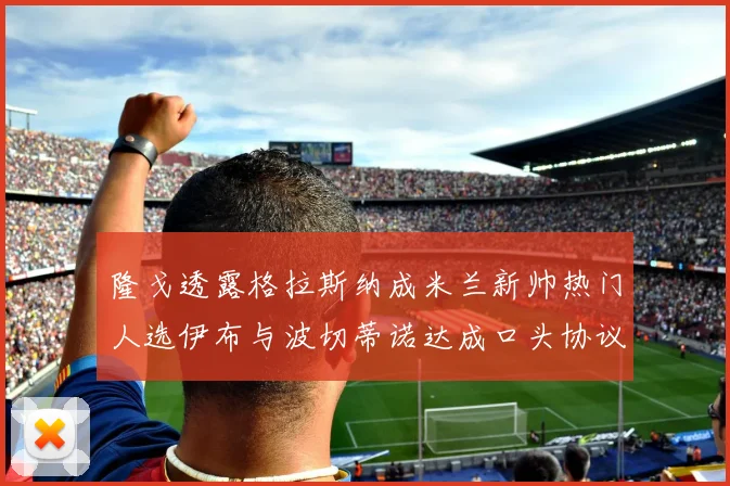 隆戈透露格拉斯纳成米兰新帅热门人选伊布与波切蒂诺达成口头协议