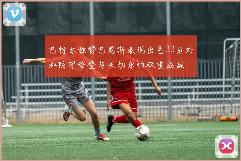 巴特尔称赞巴恩斯表现出色33分外加防守哈登与米切尔的双重成就