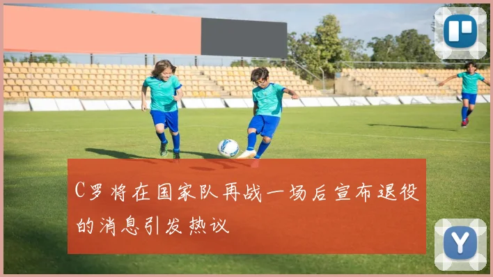 C罗将在国家队再战一场后宣布退役的消息引发热议