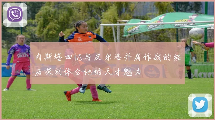 内斯塔回忆与皮尔洛并肩作战的经历深刻体会他的天才魅力