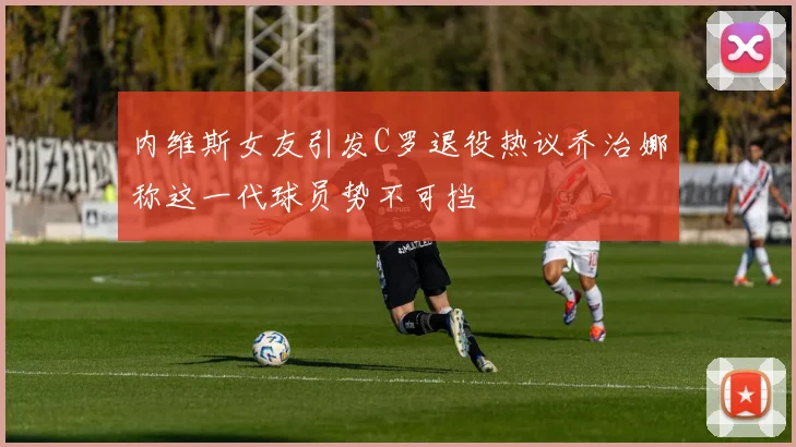 内维斯女友引发C罗退役热议乔治娜称这一代球员势不可挡