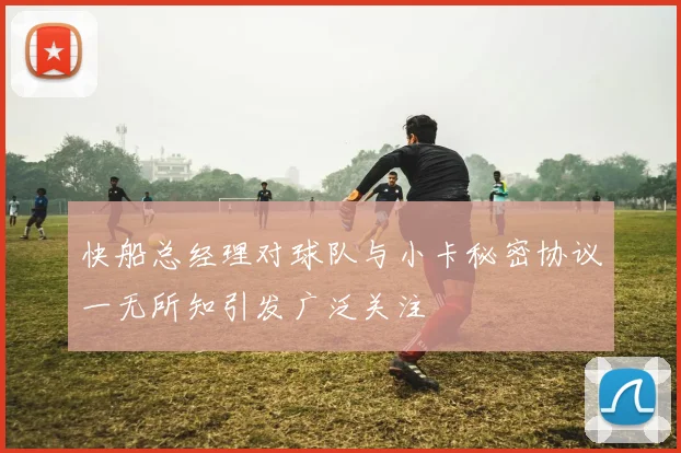 快船总经理对球队与小卡秘密协议一无所知引发广泛关注