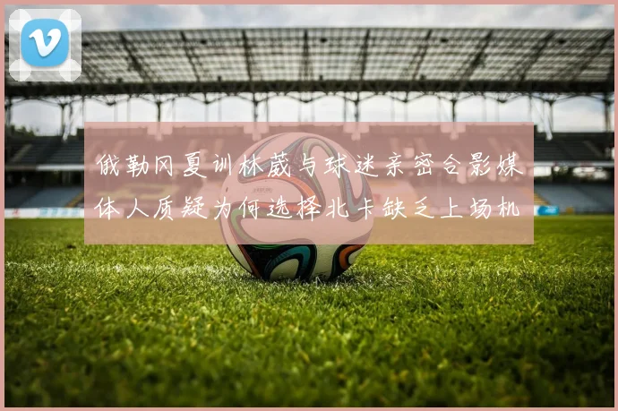 俄勒冈夏训林葳与球迷亲密合影媒体人质疑为何选择北卡缺乏上场机会