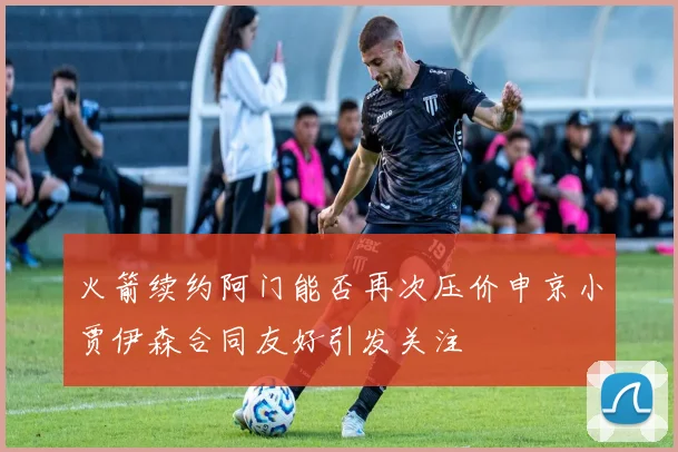 火箭续约阿门能否再次压价申京小贾伊森合同友好引发关注