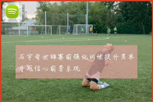 石宇奇世锦赛前强化训练提升男单夺冠信心前景乐观