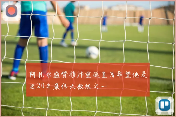 阿扎尔盛赞穆帅重返皇马希望他是近20年最伟大教练之一