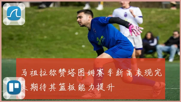马祖拉称赞塔图姆赛季新高表现完美期待其篮板能力提升