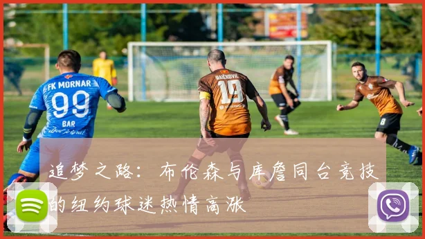 追梦之路：布伦森与库詹同台竞技的纽约球迷热情高涨