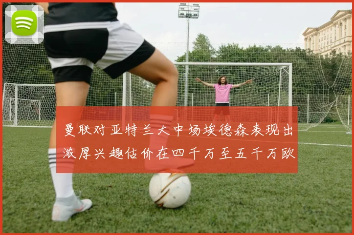 曼联对亚特兰大中场埃德森表现出浓厚兴趣估价在四千万至五千万欧元之间