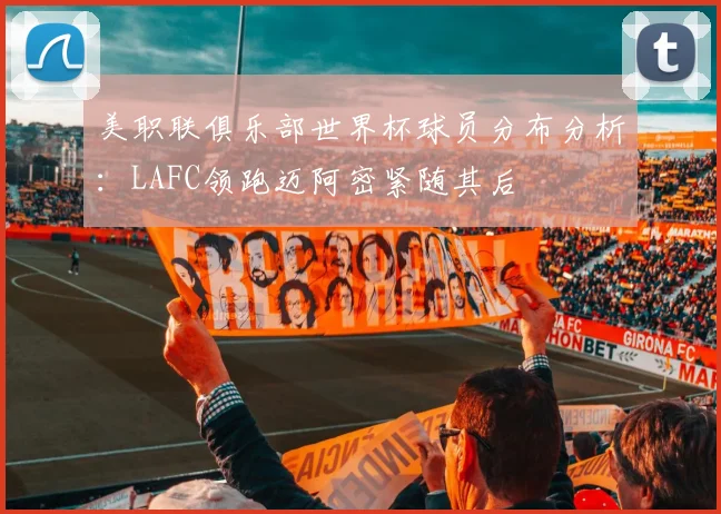 美职联俱乐部世界杯球员分布分析：LAFC领跑迈阿密紧随其后