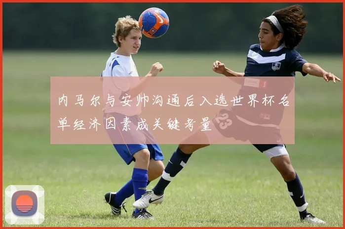 内马尔与安帅沟通后入选世界杯名单经济因素成关键考量