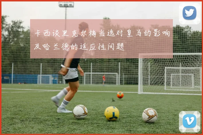 卡西谈里克尔梅当选对皇马的影响及哈兰德的适应性问题