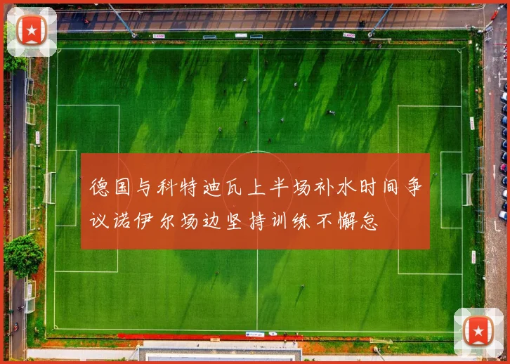 德国与科特迪瓦上半场补水时间争议诺伊尔场边坚持训练不懈怠