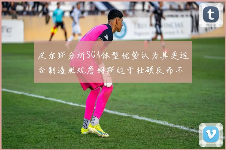 皮尔斯分析SGA体型优势认为其更适合制造犯规詹姆斯过于壮硕反而不利