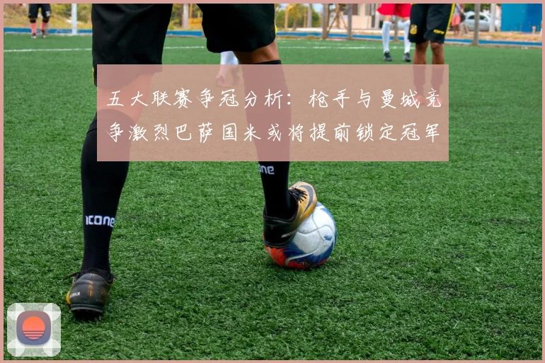 五大联赛争冠分析：枪手与曼城竞争激烈巴萨国米或将提前锁定冠军