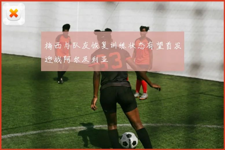 梅西与队友恢复训练状态有望首发迎战阿尔及利亚