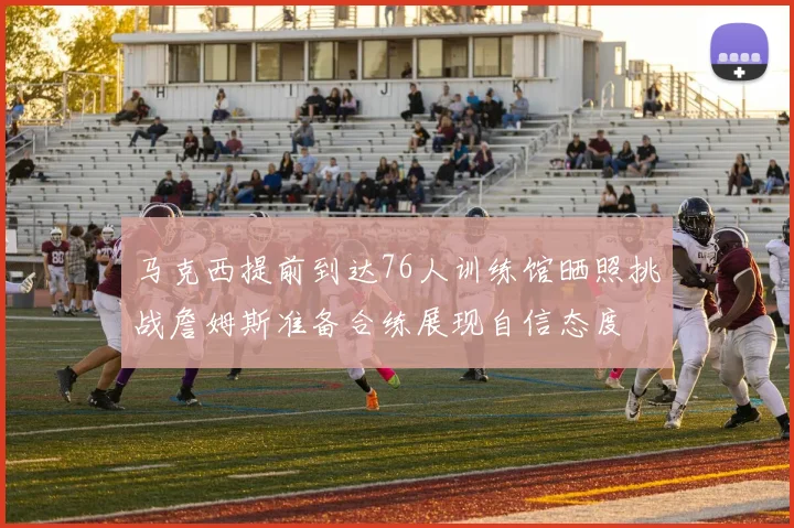 马克西提前到达76人训练馆晒照挑战詹姆斯准备合练展现自信态度